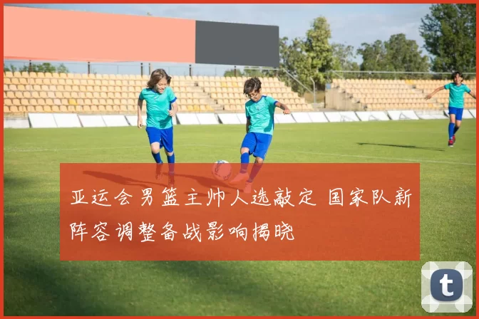 亚运会男篮主帅人选敲定 国家队新阵容调整备战影响揭晓