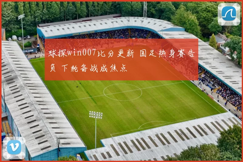 球探win007比分更新 国足热身赛告负 下轮备战成焦点