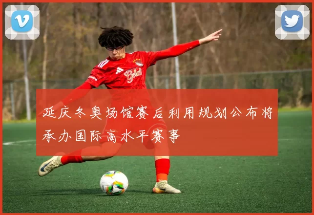 延庆冬奥场馆赛后利用规划公布将承办国际高水平赛事