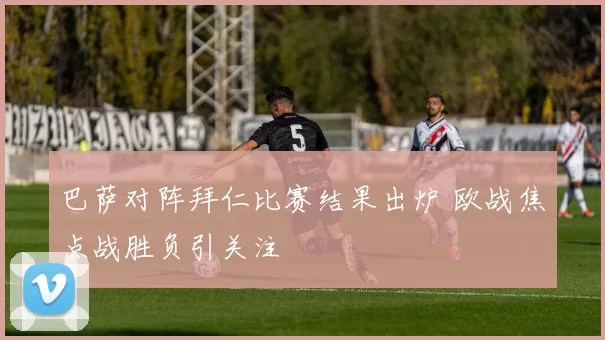 巴萨对阵拜仁比赛结果出炉 欧战焦点战胜负引关注