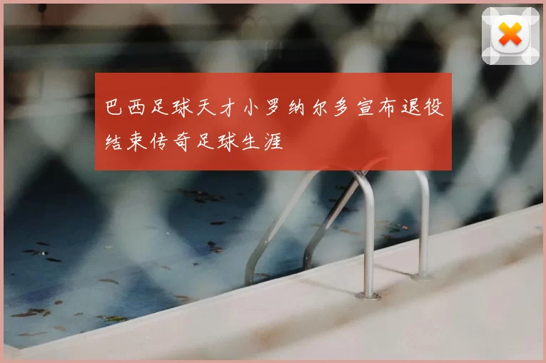 巴西足球天才小罗纳尔多宣布退役结束传奇足球生涯