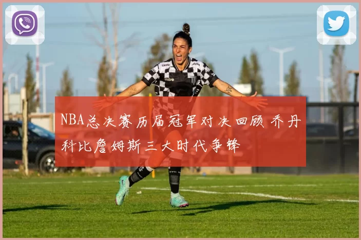 NBA总决赛历届冠军对决回顾 乔丹科比詹姆斯三大时代争锋