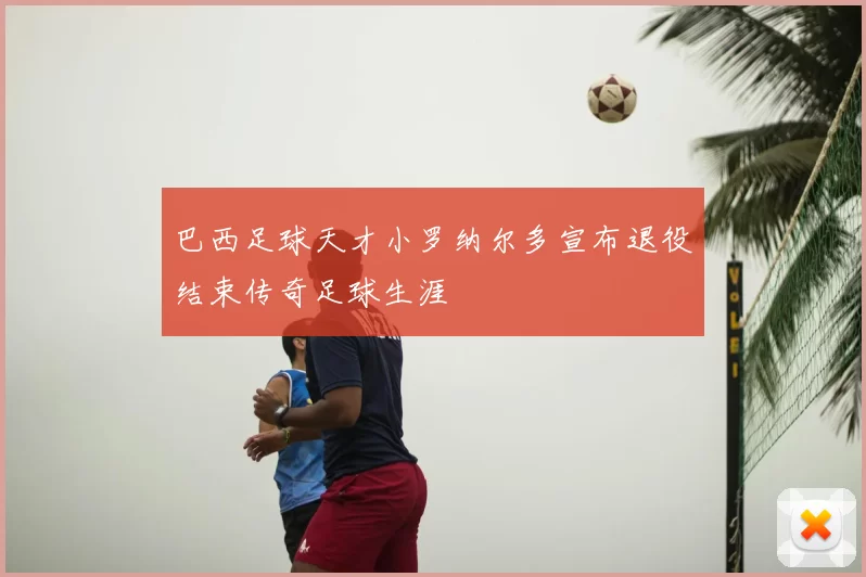 巴西足球天才小罗纳尔多宣布退役结束传奇足球生涯