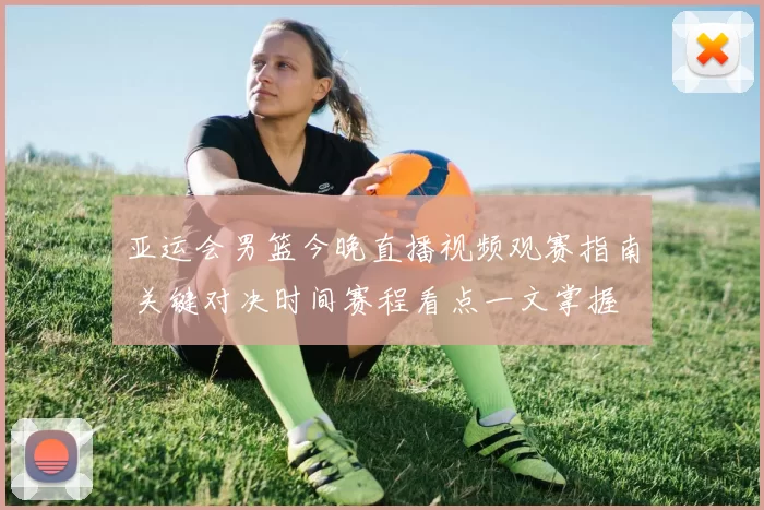 亚运会男篮今晚直播视频观赛指南 关键对决时间赛程看点一文掌握