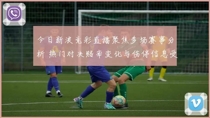 今日新浪竞彩直播聚焦多场赛事分析 热门对决赔率变化与伤停信息受关注
