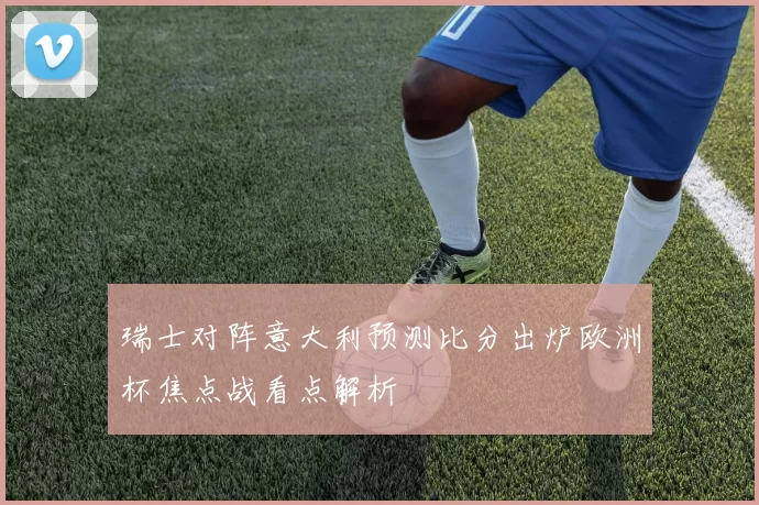 瑞士对阵意大利预测比分出炉欧洲杯焦点战看点解析
