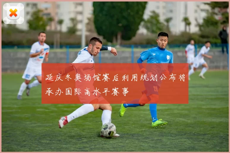 延庆冬奥场馆赛后利用规划公布将承办国际高水平赛事