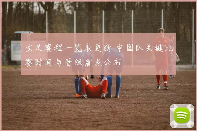 女足赛程一览表更新 中国队关键比赛时间与晋级看点公布