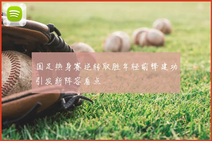 国足热身赛逆转取胜年轻前锋建功引发新阵容看点