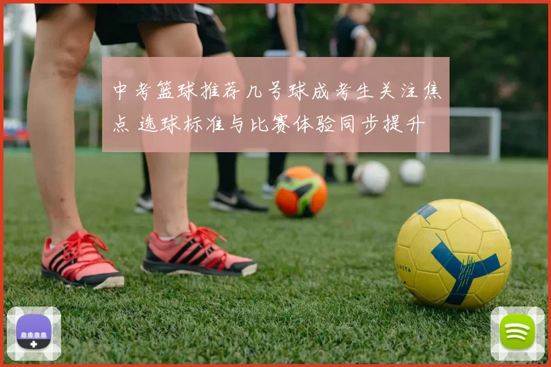 中考篮球推荐几号球成考生关注焦点 选球标准与比赛体验同步提升