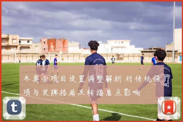 冬奥会项目设置调整解析 对传统强项与奖牌格局及转播看点影响