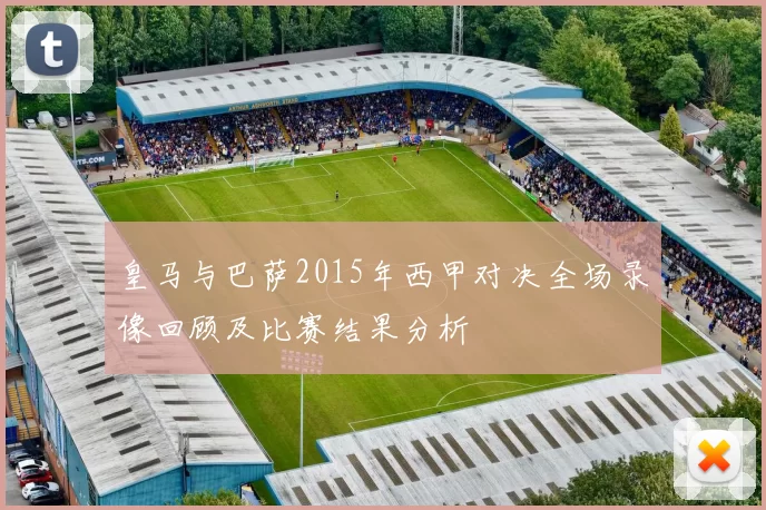皇马与巴萨2015年西甲对决全场录像回顾及比赛结果分析