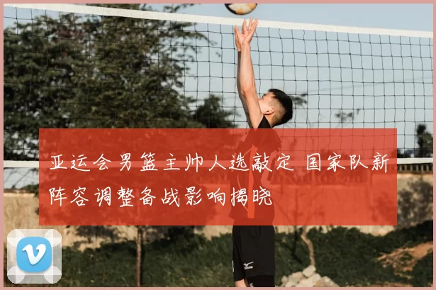亚运会男篮主帅人选敲定 国家队新阵容调整备战影响揭晓