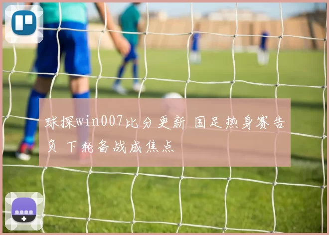球探win007比分更新 国足热身赛告负 下轮备战成焦点