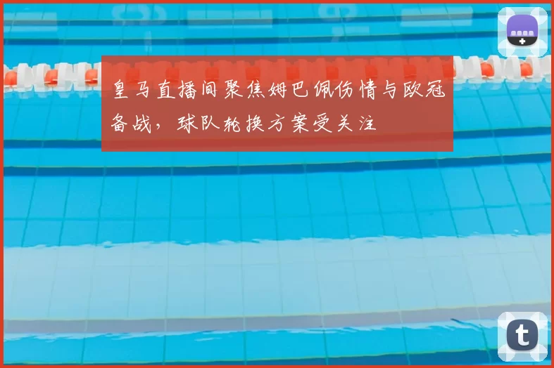 皇马直播间聚焦姆巴佩伤情与欧冠备战，球队轮换方案受关注