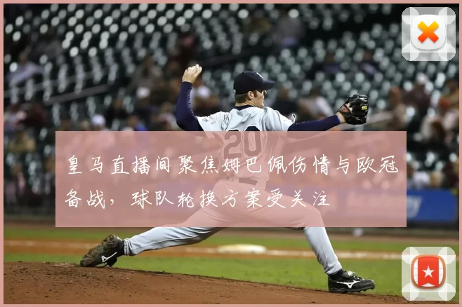 皇马直播间聚焦姆巴佩伤情与欧冠备战,球队轮换方案受关注