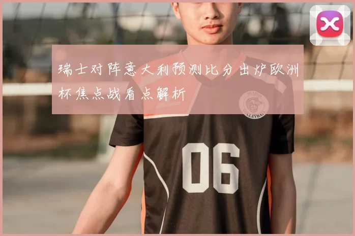 瑞士对阵意大利预测比分出炉欧洲杯焦点战看点解析